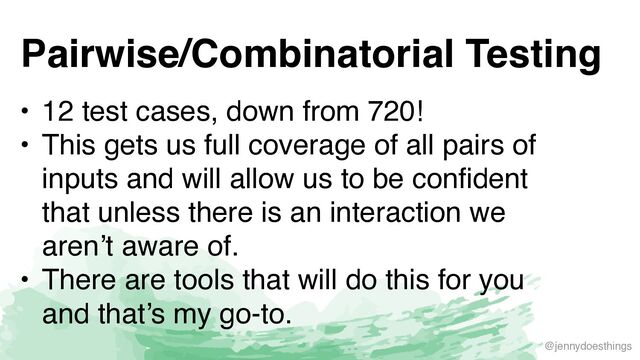 @jennydoesthings
Pairwise/Combinatorial Testing
• 12 test cases, down from 720
!

• This gets us full coverage of all pairs of
inputs and will allow us to be confident
that unless there is an interaction we
aren’t aware of
.

• There are tools that will do this for you
and that’s my go-to.
