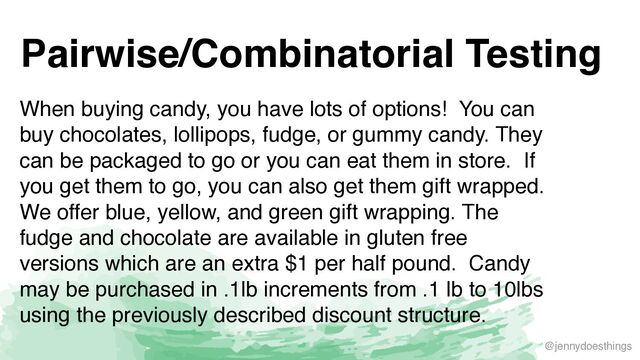@jennydoesthings
Pairwise/Combinatorial Testing
When buying candy, you have lots of options! You can
buy chocolates, lollipops, fudge, or gummy candy. They
can be packaged to go or you can eat them in store. If
you get them to go, you can also get them gift wrapped.
We offer blue, yellow, and green gift wrapping. The
fudge and chocolate are available in gluten free
versions which are an extra $1 per half pound. Candy
may be purchased in .1lb increments from .1 lb to 10lbs
using the previously described discount structure.
