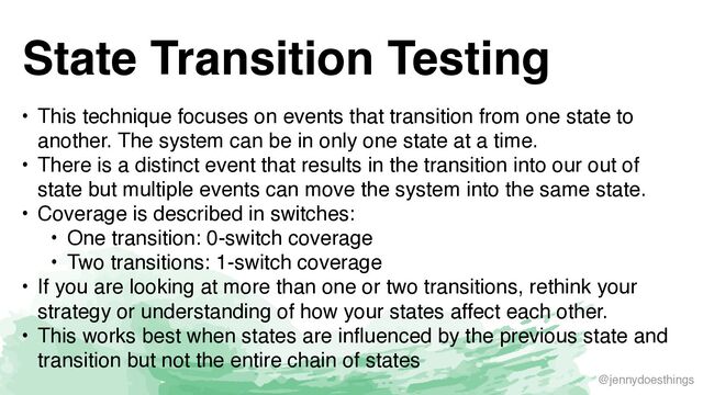 @jennydoesthings
State Transition Testing
• This technique focuses on events that transition from one state to
another. The system can be in only one state at a time
.

• There is a distinct event that results in the transition into our out of
state but multiple events can move the system into the same state
.

• Coverage is described in switches
:

• One transition: 0-switch coverag
e

• Two transitions: 1-switch coverag
e

• If you are looking at more than one or two transitions, rethink your
strategy or understanding of how your states affect each other
.

• This works best when states are influenced by the previous state and
transition but not the entire chain of states
