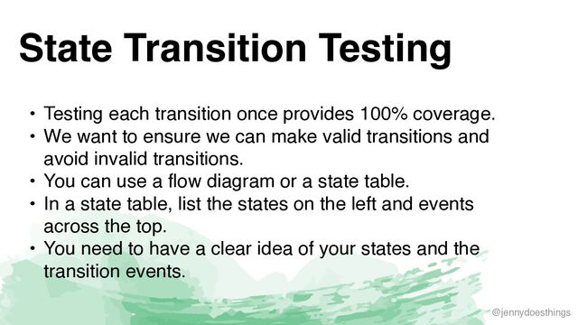 @jennydoesthings
State Transition Testing
• Testing each transition once provides 100% coverage
.

• We want to ensure we can make valid transitions and
avoid invalid transitions
.

• You can use a flow diagram or a state table
.

• In a state table, list the states on the left and events
across the top
.

• You need to have a clear idea of your states and the
transition events.
