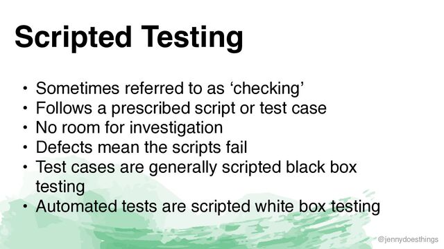 @jennydoesthings
Scripted Testing
• Sometimes referred to as ‘checking
’

• Follows a prescribed script or test cas
e

• No room for investigatio
n

• Defects mean the scripts fai
l

• Test cases are generally scripted black box
testin
g

• Automated tests are scripted white box testing
