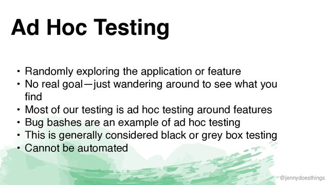 @jennydoesthings
Ad Hoc Testing
• Randomly exploring the application or featur
e

• No real goal—just wandering around to see what you
fin
d

• Most of our testing is ad hoc testing around feature
s

• Bug bashes are an example of ad hoc testin
g

• This is generally considered black or grey box testin
g

• Cannot be automated

