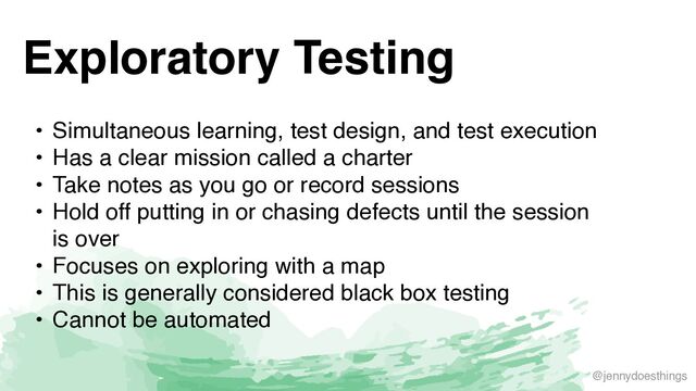@jennydoesthings
Exploratory Testing
• Simultaneous learning, test design, and test executio
n

• Has a clear mission called a charte
r

• Take notes as you go or record session
s

• Hold off putting in or chasing defects until the session
is ove
r

• Focuses on exploring with a ma
p

• This is generally considered black box testing
 

• Cannot be automated
