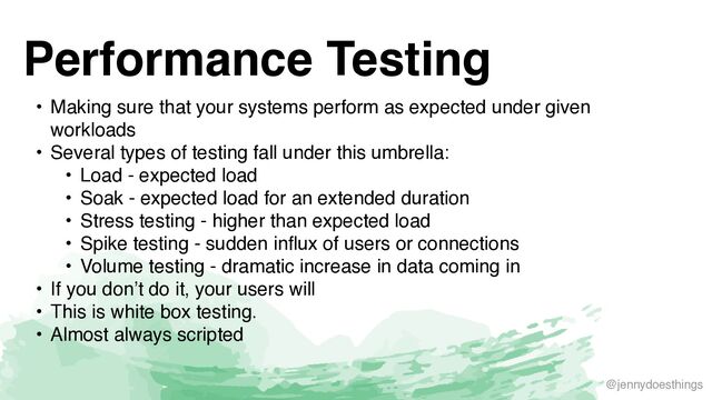 @jennydoesthings
Performance Testing
• Making sure that your systems perform as expected under given
workload
s

• Several types of testing fall under this umbrella
:

• Load - expected loa
d

• Soak - expected load for an extended duratio
n

• Stress testing - higher than expected loa
d

• Spike testing - sudden influx of users or connection
s

• Volume testing - dramatic increase in data coming i
n

• If you don’t do it, your users wil
l

• This is white box testing
.

• Almost always scripted
