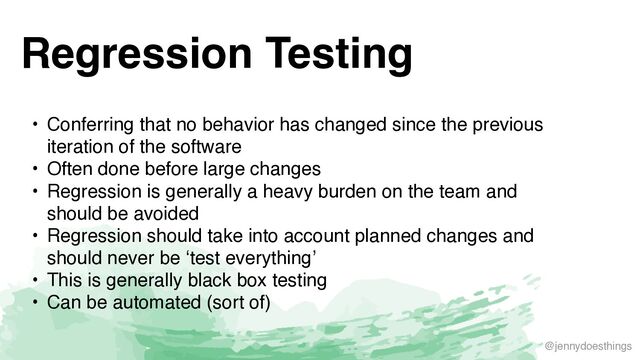 @jennydoesthings
Regression Testing
• Conferring that no behavior has changed since the previous
iteration of the softwar
e

• Often done before large change
s

• Regression is generally a heavy burden on the team and
should be avoide
d

• Regression should take into account planned changes and
should never be ‘test everything
’

• This is generally black box testin
g

• Can be automated (sort of)
