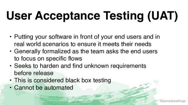 @jennydoesthings
User Acceptance Testing (UAT)
• Putting your software in front of your end users and in
real world scenarios to ensure it meets their need
s

• Generally formalized as the team asks the end users
to focus on specific flow
s

• Seeks to harden and find unknown requirements
before releas
e

• This is considered black box testin
g

• Cannot be automated
