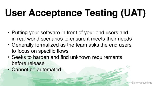 @jennydoesthings
User Acceptance Testing (UAT)
• Putting your software in front of your end users and
in real world scenarios to ensure it meets their need
s

• Generally formalized as the team asks the end users
to focus on specific flow
s

• Seeks to harden and find unknown requirements
before releas
e

• Cannot be automated
