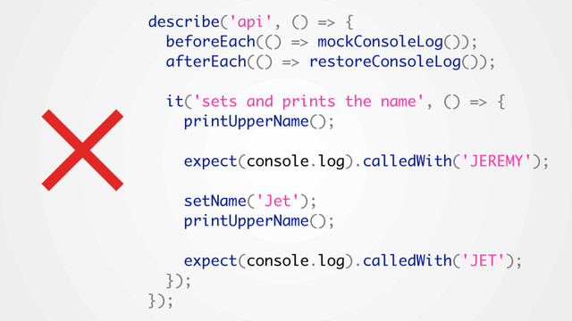 describe('api', () => {
beforeEach(() => mockConsoleLog());
afterEach(() => restoreConsoleLog());
it('sets and prints the name', () => {
printUpperName();
expect(console.log).calledWith('JEREMY');
setName('Jet');
printUpperName();
expect(console.log).calledWith('JET');
});
});
×
