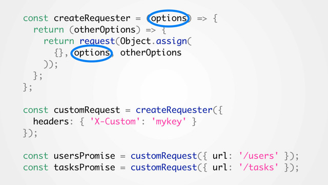 const createRequester = (options) => {
return (otherOptions) => {
return request(Object.assign(
{}, options, otherOptions
));
};
};
const customRequest = createRequester({
headers: { 'X-Custom': 'mykey' }
});
const usersPromise = customRequest({ url: '/users' });
const tasksPromise = customRequest({ url: '/tasks' });
