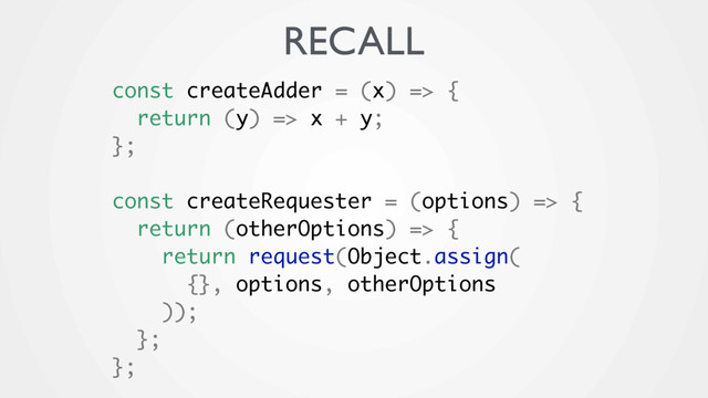 const createAdder = (x) => {
return (y) => x + y;
};
const createRequester = (options) => {
return (otherOptions) => {
return request(Object.assign(
{}, options, otherOptions
));
};
};
RECALL

