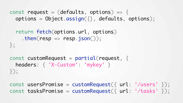 const request = (defaults, options) => {
options = Object.assign({}, defaults, options);
return fetch(options.url, options)
.then(resp => resp.json());
};
const customRequest = partial(request, {
headers: { 'X-Custom': 'mykey' }
});
const usersPromise = customRequest({ url: '/users' });
const tasksPromise = customRequest({ url: '/tasks' });
