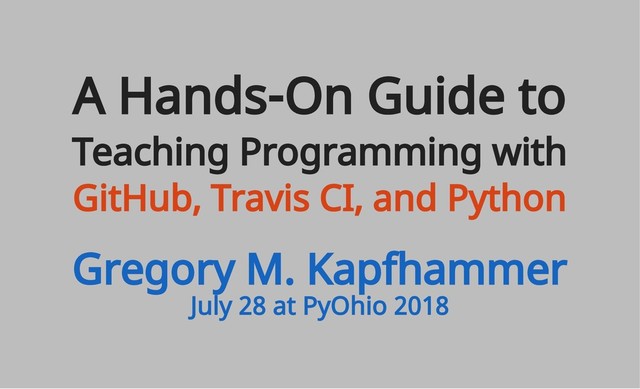 July 28 at PyOhio 2018
A Hands-On Guide to
Teaching Programming with
GitHub, Travis CI, and Python
Gregory M. Kapfhammer
