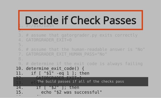 Decide if Check Passes
10. determine_exit_code() {
11. if [ "$1" -eq 1 ]; then
12. GATORGRADER_EXIT=1
13. else
14. if [ "$2" ]; then
15. echo "$2 was successful"
1. #!/bin/bash
2.
3. # assume that gatorgrader.py exits correctly
4. GATORGRADER_EXIT=0
5.
6. # assume that the human-readable answer is "No"
7. GATORGRADER_EXIT_HUMAN_PASS="No"
8.
9. # determine if the exit code is always failing
The build passes if all of the checks pass

