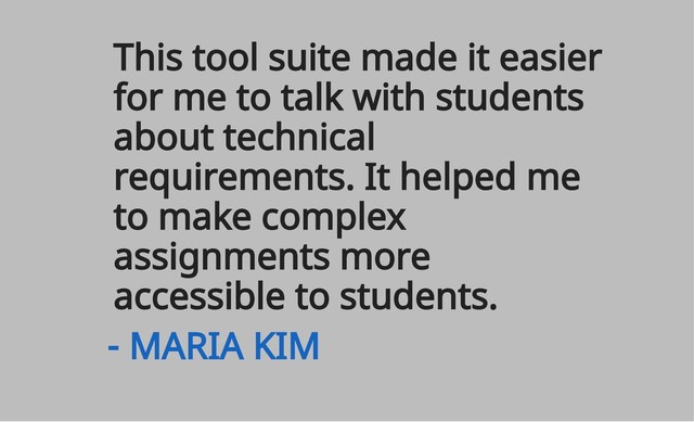 This tool suite made it easier
for me to talk with students
about technical
requirements. It helped me
to make complex
assignments more
accessible to students.
- MARIA KIM
