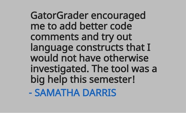 GatorGrader encouraged
me to add better code
comments and try out
language constructs that I
would not have otherwise
investigated. The tool was a
big help this semester!
- SAMATHA DARRIS
