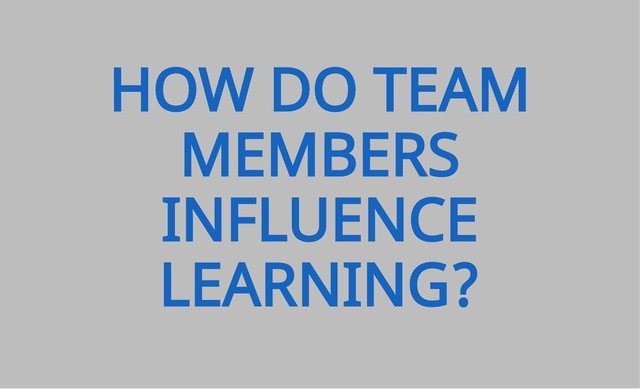 HOW DO TEAM
MEMBERS
INFLUENCE
LEARNING?
