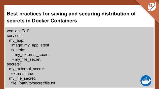 Best practices for saving and securing distribution of
secrets in Docker Containers
version: '3.1'
services:
my_app:
image: my_app:latest
secrets:
- my_external_secret
- my_file_secret
secrets:
my_external_secret:
external: true
my_file_secret:
file: /path/to/secret/file.txt
