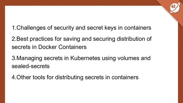 1.Challenges of security and secret keys in containers
2.Best practices for saving and securing distribution of
secrets in Docker Containers
3.Managing secrets in Kubernetes using volumes and
sealed-secrets
4.Other tools for distributing secrets in containers
