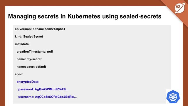 Managing secrets in Kubernetes using sealed-secrets
apiVersion: bitnami.com/v1alpha1
kind: SealedSecret
metadata:
creationTimestamp: null
name: my-secret
namespace: default
spec:
encryptedData:
password: AgBvA5WMunIZ5rF9...
username: AgCCo8eSORsCbeJSoRs/...
