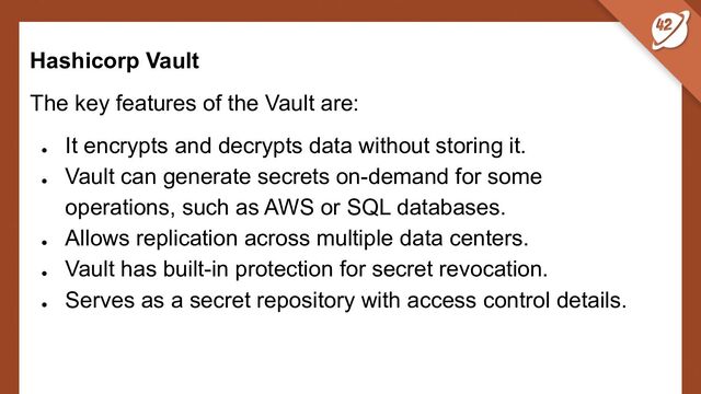 Hashicorp Vault
The key features of the Vault are:
●
It encrypts and decrypts data without storing it.
●
Vault can generate secrets on-demand for some
operations, such as AWS or SQL databases.
●
Allows replication across multiple data centers.
●
Vault has built-in protection for secret revocation.
●
Serves as a secret repository with access control details.
