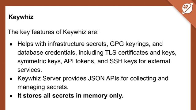 Keywhiz
The key features of Keywhiz are:
● Helps with infrastructure secrets, GPG keyrings, and
database credentials, including TLS certificates and keys,
symmetric keys, API tokens, and SSH keys for external
services.
● Keywhiz Server provides JSON APIs for collecting and
managing secrets.
● It stores all secrets in memory only.
