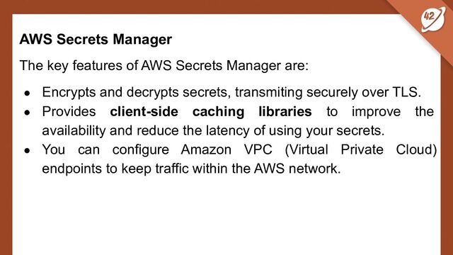 AWS Secrets Manager
The key features of AWS Secrets Manager are:
● Encrypts and decrypts secrets, transmiting securely over TLS.
● Provides client-side caching libraries to improve the
availability and reduce the latency of using your secrets.
● You can configure Amazon VPC (Virtual Private Cloud)
endpoints to keep traffic within the AWS network.
