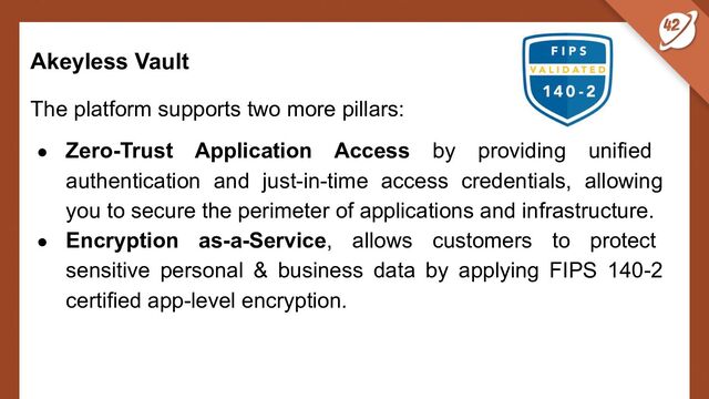 Akeyless Vault
The platform supports two more pillars:
● Zero-Trust Application Access by providing unified
authentication and just-in-time access credentials, allowing
you to secure the perimeter of applications and infrastructure.
● Encryption as-a-Service, allows customers to protect
sensitive personal & business data by applying FIPS 140-2
certified app-level encryption.
