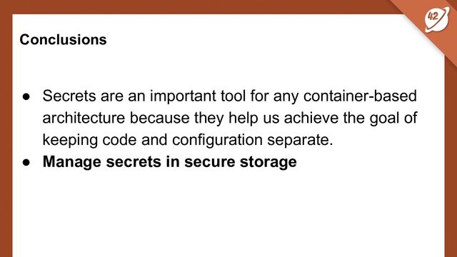 Conclusions
● Secrets are an important tool for any container-based
architecture because they help us achieve the goal of
keeping code and configuration separate.
● Manage secrets in secure storage
