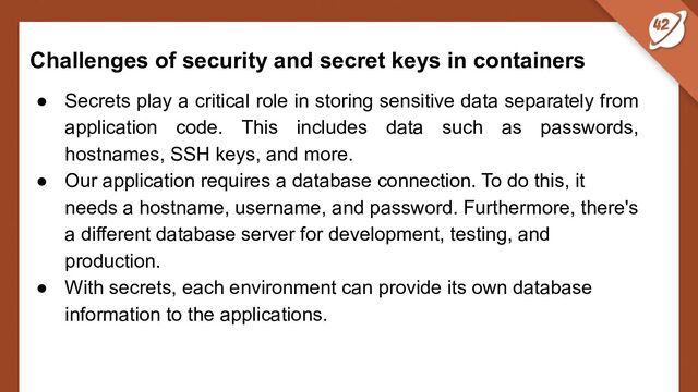 Challenges of security and secret keys in containers
● Secrets play a critical role in storing sensitive data separately from
application code. This includes data such as passwords,
hostnames, SSH keys, and more.
● Our application requires a database connection. To do this, it
needs a hostname, username, and password. Furthermore, there's
a different database server for development, testing, and
production.
● With secrets, each environment can provide its own database
information to the applications.

