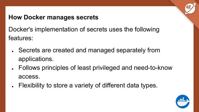 How Docker manages secrets
Docker's implementation of secrets uses the following
features:
●
Secrets are created and managed separately from
applications.
●
Follows principles of least privileged and need-to-know
access.
●
Flexibility to store a variety of different data types.
