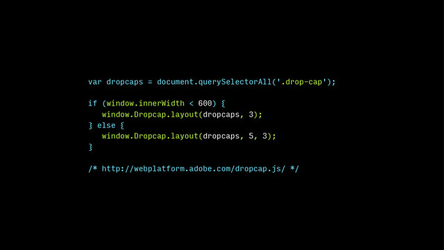 var dropcaps = document.querySelectorAll('.drop-cap');
if (window.innerWidth < 600) {
window.Dropcap.layout(dropcaps, 3);
} else {
window.Dropcap.layout(dropcaps, 5, 3);
}
/* http://webplatform.adobe.com/dropcap.js/ */
