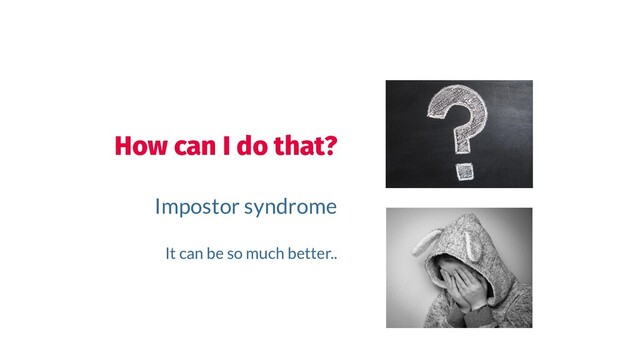How can I do that?
Impostor syndrome
It can be so much better..
