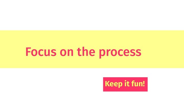Focus on the process
Keep it fun!
