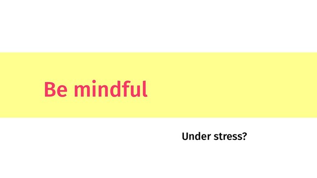 Be mindful
Under stress?
