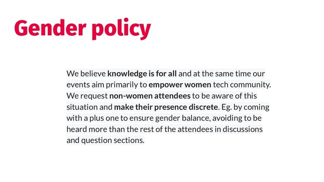Gender policy
We believe knowledge is for all and at the same time our
events aim primarily to empower women tech community.
We request non-women attendees to be aware of this
situation and make their presence discrete. Eg. by coming
with a plus one to ensure gender balance, avoiding to be
heard more than the rest of the attendees in discussions
and question sections.
