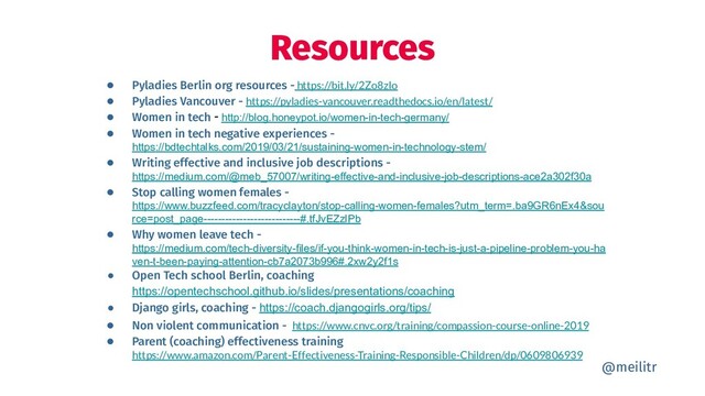 ● Pyladies Berlin org resources - https://bit.ly/2Zo8zIo
● Pyladies Vancouver - https://pyladies-vancouver.readthedocs.io/en/latest/
● Women in tech - http://blog.honeypot.io/women-in-tech-germany/
● Women in tech negative experiences -
https://bdtechtalks.com/2019/03/21/sustaining-women-in-technology-stem/
● Writing effective and inclusive job descriptions -
https://medium.com/@meb_57007/writing-effective-and-inclusive-job-descriptions-ace2a302f30a
● Stop calling women females -
https://www.buzzfeed.com/tracyclayton/stop-calling-women-females?utm_term=.ba9GR6nEx4&sou
rce=post_page---------------------------#.tfJvEZzlPb
● Why women leave tech -
https://medium.com/tech-diversity-files/if-you-think-women-in-tech-is-just-a-pipeline-problem-you-ha
ven-t-been-paying-attention-cb7a2073b996#.2xw2y2f1s
● Open Tech school Berlin, coaching
https://opentechschool.github.io/slides/presentations/coaching
● Django girls, coaching - https://coach.djangogirls.org/tips/
● Non violent communication - https://www.cnvc.org/training/compassion-course-online-2019
● Parent (coaching) effectiveness training
https://www.amazon.com/Parent-Effectiveness-Training-Responsible-Children/dp/0609806939
Resources
@meilitr
