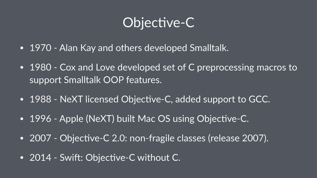 Objec&ve(C
• 1970&'&Alan&Kay&and&others&developed&Smalltalk.
• 1980&'&Cox&and&Love&developed&set&of&C&preprocessing&macros&to&
support&Smalltalk&OOP&features.
• 1988&'&NeXT&licensed&ObjecKve'C,&added&support&to&GCC.
• 1996&'&Apple&(NeXT)&built&Mac&OS&using&ObjecKve'C.
• 2007&'&ObjecKve'C&2.0:&non'fragile&classes&(release&2007).
• 2014&'&SwiV:&ObjecKve'C&without&C.
