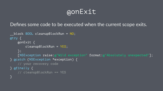 @onExit
Deﬁnes&some&code&to&be&executed&when&the&current&scope&exits.
__block BOOL cleanupBlockRun = NO;
@try {
@onExit {
cleanupBlockRun = YES;
};
[NSException raise:@"Wild exception" format:@"Absolutely unexpected"];
} @catch (NSException *exception) {
// your recovery code
} @finally {
// cleanupBlockRun == YES
}

