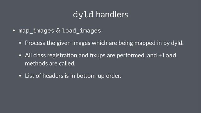 dyld!handlers
• map_images"&"load_images
• Process"the"given"images"which"are"being"mapped"in"by"dyld.
• All"class"registra:on"and"ﬁxups"are"performed,"and"+load"
methods"are"called.
• List"of"headers"is"in"boAomBup"order.

