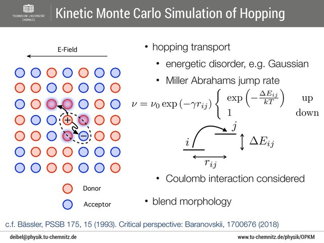 www.tu-chemnitz.de/physik/OPKM
deibel@physik.tu-chemnitz.de
• hopping transport
• energetic disorder, e.g. Gaussian
• Miller Abrahams jump rate 
 
 
 
 
 
• Coulomb interaction considered
• blend morphology
Kinetic Monte Carlo Simulation of Hopping
Acceptor
Donor
+
E-Field
−
c.f. Bässler, PSSB 175, 15 (1993). Critical perspective: Baranovskii, 1700676 (2018)
⌫ = ⌫0 exp ( rij)
(
exp
⇣
Eij
kT
⌘
up
1 down
AAACqnicbVHbbtQwEHXCrSy3LTzyMmIFKohuk77AC1LFReKxoG5btF4ix5nsmnWc1J5AV1E+EP6Av8GbRpS2jGRrdGbmzMyZtNLKURT9DsJr12/cvLVxe3Dn7r37D4abDw9dWVuJE1nq0h6nwqFWBiekSONxZVEUqcajdPluHT/6jtap0hzQqsJZIeZG5UoK8lAy/MlTnCvT4IkR1orVi3bATQ1vwP9JBBxPK64xp61tPhdFIcAmjfrWArdqvqDn0AV5Az1Nx9E2Wrb/lMI2z62QDX+PmgR86BjaZnlwTvMMOOEpNXXlMQ7xXyArf5gWPJnJevK+ZjzosPO5k+EoGkedwVUn7p0R620/Gf7iWSnrAg1JLZybxlFFM9+FlNTodagdVkIuxRybTugWnnoog7y0/hmCDr2QJwrnVkXqMwtBC3c5tgb/F5vWlL+eNcpUNaGRZ43yWgOVsL4aZMqiJL0CIaWftxbk55AL4WUlf92BXz6+vOpV53B3HEfj+NPuaO9tL8MGe8yesC0Ws1dsj31k+2zCZLATTIKvQRK+DD+HX8LpWWoY9DWP2AULsz/hbNIO
AAACqnicbVHbbtQwEHXCrSy3LTzyMmIFKohuk77AC1LFReKxoG5btF4ix5nsmnWc1J5AV1E+EP6Av8GbRpS2jGRrdGbmzMyZtNLKURT9DsJr12/cvLVxe3Dn7r37D4abDw9dWVuJE1nq0h6nwqFWBiekSONxZVEUqcajdPluHT/6jtap0hzQqsJZIeZG5UoK8lAy/MlTnCvT4IkR1orVi3bATQ1vwP9JBBxPK64xp61tPhdFIcAmjfrWArdqvqDn0AV5Az1Nx9E2Wrb/lMI2z62QDX+PmgR86BjaZnlwTvMMOOEpNXXlMQ7xXyArf5gWPJnJevK+ZjzosPO5k+EoGkedwVUn7p0R620/Gf7iWSnrAg1JLZybxlFFM9+FlNTodagdVkIuxRybTugWnnoog7y0/hmCDr2QJwrnVkXqMwtBC3c5tgb/F5vWlL+eNcpUNaGRZ43yWgOVsL4aZMqiJL0CIaWftxbk55AL4WUlf92BXz6+vOpV53B3HEfj+NPuaO9tL8MGe8yesC0Ws1dsj31k+2zCZLATTIKvQRK+DD+HX8LpWWoY9DWP2AULsz/hbNIO
AAACqnicbVHbbtQwEHXCrSy3LTzyMmIFKohuk77AC1LFReKxoG5btF4ix5nsmnWc1J5AV1E+EP6Av8GbRpS2jGRrdGbmzMyZtNLKURT9DsJr12/cvLVxe3Dn7r37D4abDw9dWVuJE1nq0h6nwqFWBiekSONxZVEUqcajdPluHT/6jtap0hzQqsJZIeZG5UoK8lAy/MlTnCvT4IkR1orVi3bATQ1vwP9JBBxPK64xp61tPhdFIcAmjfrWArdqvqDn0AV5Az1Nx9E2Wrb/lMI2z62QDX+PmgR86BjaZnlwTvMMOOEpNXXlMQ7xXyArf5gWPJnJevK+ZjzosPO5k+EoGkedwVUn7p0R620/Gf7iWSnrAg1JLZybxlFFM9+FlNTodagdVkIuxRybTugWnnoog7y0/hmCDr2QJwrnVkXqMwtBC3c5tgb/F5vWlL+eNcpUNaGRZ43yWgOVsL4aZMqiJL0CIaWftxbk55AL4WUlf92BXz6+vOpV53B3HEfj+NPuaO9tL8MGe8yesC0Ws1dsj31k+2zCZLATTIKvQRK+DD+HX8LpWWoY9DWP2AULsz/hbNIO
AAACqnicbVHbbtQwEHXCrSy3LTzyMmIFKohuk77AC1LFReKxoG5btF4ix5nsmnWc1J5AV1E+EP6Av8GbRpS2jGRrdGbmzMyZtNLKURT9DsJr12/cvLVxe3Dn7r37D4abDw9dWVuJE1nq0h6nwqFWBiekSONxZVEUqcajdPluHT/6jtap0hzQqsJZIeZG5UoK8lAy/MlTnCvT4IkR1orVi3bATQ1vwP9JBBxPK64xp61tPhdFIcAmjfrWArdqvqDn0AV5Az1Nx9E2Wrb/lMI2z62QDX+PmgR86BjaZnlwTvMMOOEpNXXlMQ7xXyArf5gWPJnJevK+ZjzosPO5k+EoGkedwVUn7p0R620/Gf7iWSnrAg1JLZybxlFFM9+FlNTodagdVkIuxRybTugWnnoog7y0/hmCDr2QJwrnVkXqMwtBC3c5tgb/F5vWlL+eNcpUNaGRZ43yWgOVsL4aZMqiJL0CIaWftxbk55AL4WUlf92BXz6+vOpV53B3HEfj+NPuaO9tL8MGe8yesC0Ws1dsj31k+2zCZLATTIKvQRK+DD+HX8LpWWoY9DWP2AULsz/hbNIO
rij
AAAB5XicbVDLSgMxFL3js9ZX1aWbYBFclRkRdFl047KCfUBbSibNtGkzmSG5EcrQTxBciKAb/8c/8G9M29m09UDgcM4J954bplIY9P1fb2Nza3tnt7BX3D84PDounZw2TGI143WWyES3Qmq4FIrXUaDkrVRzGoeSN8Pxw8xvvnBtRKKecZLybkwHSkSCUXRSQ/cyMZr2SmW/4s9B1kmQkzLkqPVKP51+wmzMFTJJjWkHfordjGoUTPJpsWMNTykb0wHP5jtOyaWT+iRKtHsKyVxdytHYmEkcumRMcWhWvZn4n9e2GN11M6FSi1yxxaDISoIJmRUmfaE5QzkhlDG3r6Xo9mBDqilDd5iiKx+sVl0njetK4FeCp5ty9T4/QwHO4QKuIIBbqMIj1KAODEbwBp/w5Q28V+/d+1hEN7z8zxkswfv+AybAi94=
AAAB5XicbVDLSgMxFL3js9ZX1aWbYBFclRkRdFl047KCfUBbSibNtGkzmSG5EcrQTxBciKAb/8c/8G9M29m09UDgcM4J954bplIY9P1fb2Nza3tnt7BX3D84PDounZw2TGI143WWyES3Qmq4FIrXUaDkrVRzGoeSN8Pxw8xvvnBtRKKecZLybkwHSkSCUXRSQ/cyMZr2SmW/4s9B1kmQkzLkqPVKP51+wmzMFTJJjWkHfordjGoUTPJpsWMNTykb0wHP5jtOyaWT+iRKtHsKyVxdytHYmEkcumRMcWhWvZn4n9e2GN11M6FSi1yxxaDISoIJmRUmfaE5QzkhlDG3r6Xo9mBDqilDd5iiKx+sVl0njetK4FeCp5ty9T4/QwHO4QKuIIBbqMIj1KAODEbwBp/w5Q28V+/d+1hEN7z8zxkswfv+AybAi94=
AAAB5XicbVDLSgMxFL3js9ZX1aWbYBFclRkRdFl047KCfUBbSibNtGkzmSG5EcrQTxBciKAb/8c/8G9M29m09UDgcM4J954bplIY9P1fb2Nza3tnt7BX3D84PDounZw2TGI143WWyES3Qmq4FIrXUaDkrVRzGoeSN8Pxw8xvvnBtRKKecZLybkwHSkSCUXRSQ/cyMZr2SmW/4s9B1kmQkzLkqPVKP51+wmzMFTJJjWkHfordjGoUTPJpsWMNTykb0wHP5jtOyaWT+iRKtHsKyVxdytHYmEkcumRMcWhWvZn4n9e2GN11M6FSi1yxxaDISoIJmRUmfaE5QzkhlDG3r6Xo9mBDqilDd5iiKx+sVl0njetK4FeCp5ty9T4/QwHO4QKuIIBbqMIj1KAODEbwBp/w5Q28V+/d+1hEN7z8zxkswfv+AybAi94=
AAAB5XicbVDLSgMxFL3js9ZX1aWbYBFclRkRdFl047KCfUBbSibNtGkzmSG5EcrQTxBciKAb/8c/8G9M29m09UDgcM4J954bplIY9P1fb2Nza3tnt7BX3D84PDounZw2TGI143WWyES3Qmq4FIrXUaDkrVRzGoeSN8Pxw8xvvnBtRKKecZLybkwHSkSCUXRSQ/cyMZr2SmW/4s9B1kmQkzLkqPVKP51+wmzMFTJJjWkHfordjGoUTPJpsWMNTykb0wHP5jtOyaWT+iRKtHsKyVxdytHYmEkcumRMcWhWvZn4n9e2GN11M6FSi1yxxaDISoIJmRUmfaE5QzkhlDG3r6Xo9mBDqilDd5iiKx+sVl0njetK4FeCp5ty9T4/QwHO4QKuIIBbqMIj1KAODEbwBp/w5Q28V+/d+1hEN7z8zxkswfv+AybAi94=
Eij
AAAB7HicbVDLSgMxFL3js9ZX1aWbYBFclRkRdFl8gMsK9gHtUDJppo3NZMbkjlCG/oXgQgTd+DH+gX9j2s6mrQcCh3NOuPfcIJHCoOv+Oiura+sbm4Wt4vbO7t5+6eCwYeJUM15nsYx1K6CGS6F4HQVK3ko0p1EgeTMY3kz85gvXRsTqEUcJ9yPaVyIUjKKV/M4tl0jJXTcTT+NuqexW3CnIMvFyUoYctW7pp9OLWRpxhUxSY9qem6CfUY2CST4udlLDE8qGtM+z6apjcmqlHgljbZ9CMlXncjQyZhQFNhlRHJhFbyL+57VTDK/8TKgkRa7YbFCYSoIxmfQmPaE5QzkilDG7b0rR7sEGVFOG9j5FW95brLpMGucVz614Dxfl6nV+hgIcwwmcgQeXUIV7qEEdGDzDG3zCl6OcV+fd+ZhFV5z8zxHMwfn+A4ssjl0=
AAAB7HicbVDLSgMxFL3js9ZX1aWbYBFclRkRdFl8gMsK9gHtUDJppo3NZMbkjlCG/oXgQgTd+DH+gX9j2s6mrQcCh3NOuPfcIJHCoOv+Oiura+sbm4Wt4vbO7t5+6eCwYeJUM15nsYx1K6CGS6F4HQVK3ko0p1EgeTMY3kz85gvXRsTqEUcJ9yPaVyIUjKKV/M4tl0jJXTcTT+NuqexW3CnIMvFyUoYctW7pp9OLWRpxhUxSY9qem6CfUY2CST4udlLDE8qGtM+z6apjcmqlHgljbZ9CMlXncjQyZhQFNhlRHJhFbyL+57VTDK/8TKgkRa7YbFCYSoIxmfQmPaE5QzkilDG7b0rR7sEGVFOG9j5FW95brLpMGucVz614Dxfl6nV+hgIcwwmcgQeXUIV7qEEdGDzDG3zCl6OcV+fd+ZhFV5z8zxHMwfn+A4ssjl0=
AAAB7HicbVDLSgMxFL3js9ZX1aWbYBFclRkRdFl8gMsK9gHtUDJppo3NZMbkjlCG/oXgQgTd+DH+gX9j2s6mrQcCh3NOuPfcIJHCoOv+Oiura+sbm4Wt4vbO7t5+6eCwYeJUM15nsYx1K6CGS6F4HQVK3ko0p1EgeTMY3kz85gvXRsTqEUcJ9yPaVyIUjKKV/M4tl0jJXTcTT+NuqexW3CnIMvFyUoYctW7pp9OLWRpxhUxSY9qem6CfUY2CST4udlLDE8qGtM+z6apjcmqlHgljbZ9CMlXncjQyZhQFNhlRHJhFbyL+57VTDK/8TKgkRa7YbFCYSoIxmfQmPaE5QzkilDG7b0rR7sEGVFOG9j5FW95brLpMGucVz614Dxfl6nV+hgIcwwmcgQeXUIV7qEEdGDzDG3zCl6OcV+fd+ZhFV5z8zxHMwfn+A4ssjl0=
AAAB7HicbVDLSgMxFL3js9ZX1aWbYBFclRkRdFl8gMsK9gHtUDJppo3NZMbkjlCG/oXgQgTd+DH+gX9j2s6mrQcCh3NOuPfcIJHCoOv+Oiura+sbm4Wt4vbO7t5+6eCwYeJUM15nsYx1K6CGS6F4HQVK3ko0p1EgeTMY3kz85gvXRsTqEUcJ9yPaVyIUjKKV/M4tl0jJXTcTT+NuqexW3CnIMvFyUoYctW7pp9OLWRpxhUxSY9qem6CfUY2CST4udlLDE8qGtM+z6apjcmqlHgljbZ9CMlXncjQyZhQFNhlRHJhFbyL+57VTDK/8TKgkRa7YbFCYSoIxmfQmPaE5QzkilDG7b0rR7sEGVFOG9j5FW95brLpMGucVz614Dxfl6nV+hgIcwwmcgQeXUIV7qEEdGDzDG3zCl6OcV+fd+ZhFV5z8zxHMwfn+A4ssjl0=
i
AAAB4HicbVDLSgNBEOyNrxhfUY9eBoPgKeyKoMegF48JmAckIcxOepMhsw9meoUQchc8iKAXP8k/8G+cTfaSxIKBoqqG7mo/UdKQ6/46ha3tnd294n7p4PDo+KR8etYycaoFNkWsYt3xuUElI2ySJIWdRCMPfYVtf/KY+e0X1EbG0TNNE+yHfBTJQApOVmrIQbniVt0F2CbxclKBHPVB+ac3jEUaYkRCcWO6nptQf8Y1SaFwXuqlBhMuJnyEs8V6c3ZlpSELYm1fRGyhruR4aMw09G0y5DQ2614m/ud1Uwru+zMZJSlhJJaDglQxilnWlQ2lRkFqyrgQdt+Uk91DjLnmguxNSra8t151k7Ruqp5b9Rq3ldpDfoYiXMAlXIMHd1CDJ6hDEwQgvMEnfDm+8+q8Ox/LaMHJ/5zDCpzvPyQNiXk=
AAAB4HicbVDLSgNBEOyNrxhfUY9eBoPgKeyKoMegF48JmAckIcxOepMhsw9meoUQchc8iKAXP8k/8G+cTfaSxIKBoqqG7mo/UdKQ6/46ha3tnd294n7p4PDo+KR8etYycaoFNkWsYt3xuUElI2ySJIWdRCMPfYVtf/KY+e0X1EbG0TNNE+yHfBTJQApOVmrIQbniVt0F2CbxclKBHPVB+ac3jEUaYkRCcWO6nptQf8Y1SaFwXuqlBhMuJnyEs8V6c3ZlpSELYm1fRGyhruR4aMw09G0y5DQ2614m/ud1Uwru+zMZJSlhJJaDglQxilnWlQ2lRkFqyrgQdt+Uk91DjLnmguxNSra8t151k7Ruqp5b9Rq3ldpDfoYiXMAlXIMHd1CDJ6hDEwQgvMEnfDm+8+q8Ox/LaMHJ/5zDCpzvPyQNiXk=
AAAB4HicbVDLSgNBEOyNrxhfUY9eBoPgKeyKoMegF48JmAckIcxOepMhsw9meoUQchc8iKAXP8k/8G+cTfaSxIKBoqqG7mo/UdKQ6/46ha3tnd294n7p4PDo+KR8etYycaoFNkWsYt3xuUElI2ySJIWdRCMPfYVtf/KY+e0X1EbG0TNNE+yHfBTJQApOVmrIQbniVt0F2CbxclKBHPVB+ac3jEUaYkRCcWO6nptQf8Y1SaFwXuqlBhMuJnyEs8V6c3ZlpSELYm1fRGyhruR4aMw09G0y5DQ2614m/ud1Uwru+zMZJSlhJJaDglQxilnWlQ2lRkFqyrgQdt+Uk91DjLnmguxNSra8t151k7Ruqp5b9Rq3ldpDfoYiXMAlXIMHd1CDJ6hDEwQgvMEnfDm+8+q8Ox/LaMHJ/5zDCpzvPyQNiXk=
AAAB4HicbVDLSgNBEOyNrxhfUY9eBoPgKeyKoMegF48JmAckIcxOepMhsw9meoUQchc8iKAXP8k/8G+cTfaSxIKBoqqG7mo/UdKQ6/46ha3tnd294n7p4PDo+KR8etYycaoFNkWsYt3xuUElI2ySJIWdRCMPfYVtf/KY+e0X1EbG0TNNE+yHfBTJQApOVmrIQbniVt0F2CbxclKBHPVB+ac3jEUaYkRCcWO6nptQf8Y1SaFwXuqlBhMuJnyEs8V6c3ZlpSELYm1fRGyhruR4aMw09G0y5DQ2614m/ud1Uwru+zMZJSlhJJaDglQxilnWlQ2lRkFqyrgQdt+Uk91DjLnmguxNSra8t151k7Ruqp5b9Rq3ldpDfoYiXMAlXIMHd1CDJ6hDEwQgvMEnfDm+8+q8Ox/LaMHJ/5zDCpzvPyQNiXk=
j
AAAB4HicbVBNS0JBFL3Pvsy+rJZthiRoJe9FYEupTUuF/AAVmTfep5PzPpi5LxBxH7SIoDb9pP5B/6ZR30btwMDhnDPce66fKGnIdX+d3Nb2zu5efr9wcHh0fFI8PWuaONUCGyJWsW773KCSETZIksJ2opGHvsKWP36Y+60X1EbG0RNNEuyFfBjJQApOVqo/94slt+wuwDaJl5ESZKj1iz/dQSzSECMSihvT8dyEelOuSQqFs0I3NZhwMeZDnC7Wm7ErKw1YEGv7ImILdSXHQ2MmoW+TIaeRWffm4n9eJ6XgrjeVUZISRmI5KEgVo5jNu7KB1ChITRgXwu6bcrJ7iBHXXJC9ScGW99arbpLmTdlzy179tlS9z86Qhwu4hGvwoAJVeIQaNEAAwht8wpfjO6/Ou/OxjOac7M85rMD5/gMliYl6
AAAB4HicbVBNS0JBFL3Pvsy+rJZthiRoJe9FYEupTUuF/AAVmTfep5PzPpi5LxBxH7SIoDb9pP5B/6ZR30btwMDhnDPce66fKGnIdX+d3Nb2zu5efr9wcHh0fFI8PWuaONUCGyJWsW773KCSETZIksJ2opGHvsKWP36Y+60X1EbG0RNNEuyFfBjJQApOVqo/94slt+wuwDaJl5ESZKj1iz/dQSzSECMSihvT8dyEelOuSQqFs0I3NZhwMeZDnC7Wm7ErKw1YEGv7ImILdSXHQ2MmoW+TIaeRWffm4n9eJ6XgrjeVUZISRmI5KEgVo5jNu7KB1ChITRgXwu6bcrJ7iBHXXJC9ScGW99arbpLmTdlzy179tlS9z86Qhwu4hGvwoAJVeIQaNEAAwht8wpfjO6/Ou/OxjOac7M85rMD5/gMliYl6
AAAB4HicbVBNS0JBFL3Pvsy+rJZthiRoJe9FYEupTUuF/AAVmTfep5PzPpi5LxBxH7SIoDb9pP5B/6ZR30btwMDhnDPce66fKGnIdX+d3Nb2zu5efr9wcHh0fFI8PWuaONUCGyJWsW773KCSETZIksJ2opGHvsKWP36Y+60X1EbG0RNNEuyFfBjJQApOVqo/94slt+wuwDaJl5ESZKj1iz/dQSzSECMSihvT8dyEelOuSQqFs0I3NZhwMeZDnC7Wm7ErKw1YEGv7ImILdSXHQ2MmoW+TIaeRWffm4n9eJ6XgrjeVUZISRmI5KEgVo5jNu7KB1ChITRgXwu6bcrJ7iBHXXJC9ScGW99arbpLmTdlzy179tlS9z86Qhwu4hGvwoAJVeIQaNEAAwht8wpfjO6/Ou/OxjOac7M85rMD5/gMliYl6
AAAB4HicbVBNS0JBFL3Pvsy+rJZthiRoJe9FYEupTUuF/AAVmTfep5PzPpi5LxBxH7SIoDb9pP5B/6ZR30btwMDhnDPce66fKGnIdX+d3Nb2zu5efr9wcHh0fFI8PWuaONUCGyJWsW773KCSETZIksJ2opGHvsKWP36Y+60X1EbG0RNNEuyFfBjJQApOVqo/94slt+wuwDaJl5ESZKj1iz/dQSzSECMSihvT8dyEelOuSQqFs0I3NZhwMeZDnC7Wm7ErKw1YEGv7ImILdSXHQ2MmoW+TIaeRWffm4n9eJ6XgrjeVUZISRmI5KEgVo5jNu7KB1ChITRgXwu6bcrJ7iBHXXJC9ScGW99arbpLmTdlzy179tlS9z86Qhwu4hGvwoAJVeIQaNEAAwht8wpfjO6/Ou/OxjOac7M85rMD5/gMliYl6
