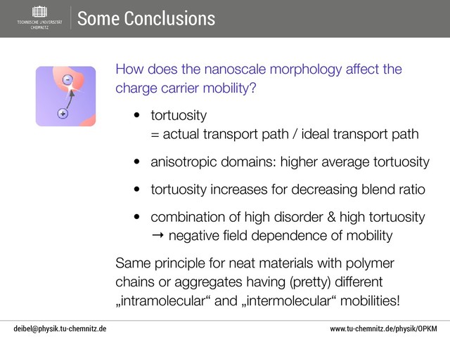www.tu-chemnitz.de/physik/OPKM
deibel@physik.tu-chemnitz.de
Some Conclusions
How does the nanoscale morphology affect the
charge carrier mobility?
• tortuosity  
= actual transport path / ideal transport path
• anisotropic domains: higher average tortuosity
• tortuosity increases for decreasing blend ratio
• combination of high disorder & high tortuosity  
→ negative ﬁeld dependence of mobility
Same principle for neat materials with polymer
chains or aggregates having (pretty) different
„intramolecular“ and „intermolecular“ mobilities!
