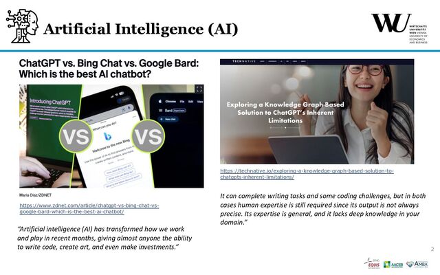 Artificial Intelligence (AI)
It can complete writing tasks and some coding challenges, but in both
cases human expertise is still required since its output is not always
precise. Its expertise is general, and it lacks deep knowledge in your
domain.”
https://www.zdnet.com/article/chatgpt-vs-bing-chat-vs-
google-bard-which-is-the-best-ai-chatbot/
https://technative.io/exploring-a-knowledge-graph-based-solution-to-
chatgpts-inherent-limitations/
“Artificial intelligence (AI) has transformed how we work
and play in recent months, giving almost anyone the ability
to write code, create art, and even make investments.” 2
