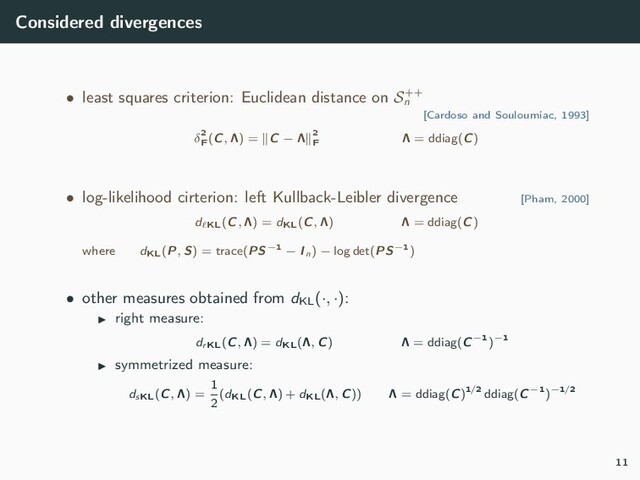 Considered divergences
• least squares criterion: Euclidean distance on S++
n
[Cardoso and Souloumiac, 1993]
δ2
F
(C, Λ) = C − Λ 2
F
Λ = ddiag(C)
• log-likelihood cirterion: left Kullback-Leibler divergence [Pham, 2000]
d KL(C, Λ) = dKL(C, Λ) Λ = ddiag(C)
where dKL(P, S) = trace(PS−1 − In) − log det(PS−1)
• other measures obtained from dKL
(·, ·):
right measure:
drKL(C, Λ) = dKL(Λ, C) Λ = ddiag(C−1)−1
symmetrized measure:
dsKL(C, Λ) =
1
2
(dKL(C, Λ) + dKL(Λ, C)) Λ = ddiag(C)1/2 ddiag(C−1)−1/2
11
