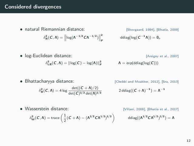 Considered divergences
• natural Riemannian distance: [Skovgaard, 1984], [Bhatia, 2009]
δ2
R
(C, Λ) = log(Λ−1/2CΛ−1/2)
2
F
ddiag(log(C−1Λ)) = 0n
• log-Euclidean distance: [Arsigny et al., 2007]
δ2
LE
(C, Λ) = log(C) − log(Λ) 2
F
Λ = exp(ddiag(log(C)))
• Bhattacharyya distance: [Chebbi and Moakher, 2012], [Sra, 2013]
δ2
B
(C, Λ) = 4 log
det((C + Λ)/2)
det(C)1/2 det(Λ)1/2
2 ddiag((C + Λ)−1) = Λ−1
• Wasserstein distance: [Villani, 2008], [Bhatia et al., 2017]
δ2
W
(C, Λ) = trace
1
2
(C + Λ) − (Λ1/2CΛ1/2)1/2 ddiag((Λ1/2CΛ1/2)1/2) = Λ
12
