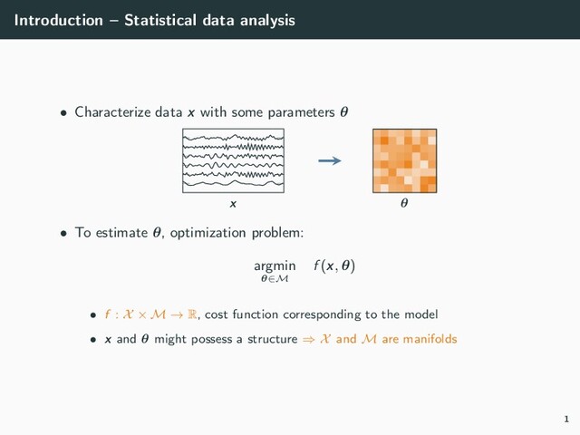 Introduction – Statistical data analysis
• Characterize data x with some parameters θ
x θ
• To estimate θ, optimization problem:
argmin
θ∈M
f (x, θ)
• f : X × M → R, cost function corresponding to the model
• x and θ might possess a structure ⇒ X and M are manifolds
1
