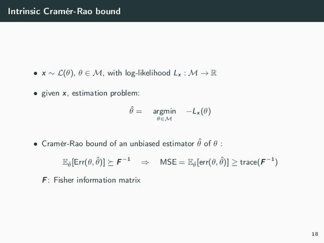 Intrinsic Cramér-Rao bound
• x ∼ L(θ), θ ∈ M, with log-likelihood Lx
: M → R
• given x, estimation problem:
ˆ
θ = argmin
θ∈M
−Lx
(θ)
• Cramèr-Rao bound of an unbiased estimator ˆ
θ of θ :
Eˆ
θ
[Err(θ, ˆ
θ)] F−1 ⇒ MSE = Eˆ
θ
[err(θ, ˆ
θ)] ≥ trace(F−1)
F: Fisher information matrix
18
