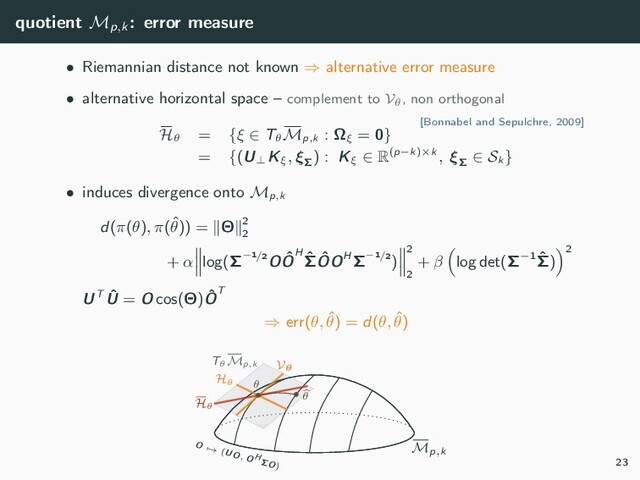 quotient Mp,k
: error measure
• Riemannian distance not known ⇒ alternative error measure
• alternative horizontal space – complement to Vθ, non orthogonal
[Bonnabel and Sepulchre, 2009]
Hθ
= {ξ ∈ Tθ
Mp,k
: Ωξ
= 0}
= {(U⊥
Kξ
, ξΣ
) : Kξ
∈ R(p−k)×k , ξΣ
∈ Sk
}
• induces divergence onto Mp,k
d(π(θ), π(ˆ
θ)) = Θ 2
2
+ α log(Σ−1/2O ˆ
OH ˆ
Σ ˆ
OOH Σ−1/2)
2
2
+ β log det(Σ−1 ˆ
Σ)
2
UT ˆ
U = O cos(Θ) ˆ
OT
⇒ err(θ, ˆ
θ) = d(θ, ˆ
θ)
Mp,k
O → (UO, O H
ΣO)
TθMp,k Vθ
Hθ
Hθ
• θ
•
θ
23
