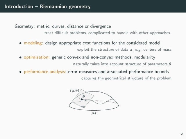 Introduction – Riemannian geometry
Geometry: metric, curves, distance or divergence
treat diﬃcult problems, complicated to handle with other approaches
• modeling: design appropriate cost functions for the considered model
exploit the structure of data x, e.g. centers of mass
• optimization: generic convex and non-convex methods, modularity
naturally takes into account structure of parameters θ
• performance analysis: error measures and associated performance bounds
captures the geometrical structure of the problem
M
TθM
•θ
2
