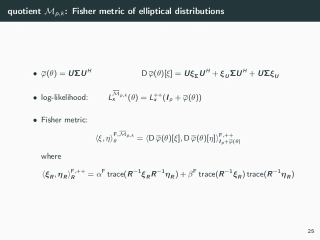 quotient Mp,k
: Fisher metric of elliptical distributions
• ϕ(θ) = UΣUH D ϕ(θ)[ξ] = UξΣ
UH + ξU
ΣUH + UΣξU
• log-likelihood: LMp,k
x
(θ) = L++
x
(Ip
+ ϕ(θ))
• Fisher metric:
ξ, η F,Mp,k
θ
= D ϕ(θ)[ξ], D ϕ(θ)[η] F,++
Ip+ϕ(θ)
where
ξR
, ηR
F,++
R
= αF trace(R−1ξR
R−1ηR
) + βF trace(R−1ξR
) trace(R−1ηR
)
25
