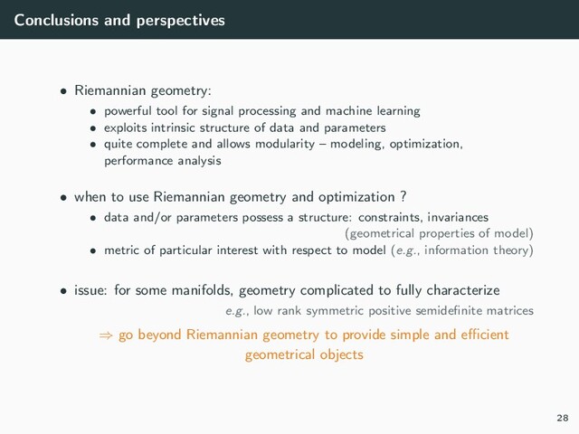 Conclusions and perspectives
• Riemannian geometry:
• powerful tool for signal processing and machine learning
• exploits intrinsic structure of data and parameters
• quite complete and allows modularity – modeling, optimization,
performance analysis
• when to use Riemannian geometry and optimization ?
• data and/or parameters possess a structure: constraints, invariances
(geometrical properties of model)
• metric of particular interest with respect to model (e.g., information theory)
• issue: for some manifolds, geometry complicated to fully characterize
e.g., low rank symmetric positive semideﬁnite matrices
⇒ go beyond Riemannian geometry to provide simple and eﬃcient
geometrical objects
28
